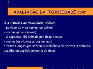 AVALIAÇÃO DA TOXICIDADE cont.
3.4 Estudos de toxicidade crônica
- período de vida normal do animal
- carcinogênese (dose)
- 2 espécies- 50 animais por dose e sexo
- avaliações rigorosas dos animais
* testes longos que sofrem a influência de variáveis críticas:
escolha da espécie animal e da dose

 