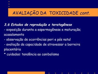 AVALIAÇÃO DA TOXICIDADE cont.
3.6 Estudos de reprodução e teratogênese
- exposição durante a espermogênese e maturação;
acasalamento
- observação de ocorrências peri e pós natal
- avaliação da capacidade de atravessar a barreira
placentária
* cuidados: tendência ao canibalismo

 