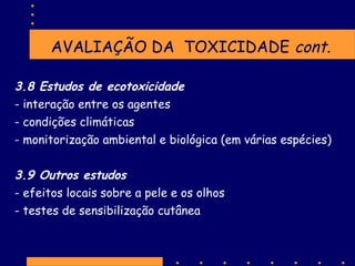AVALIAÇÃO DA TOXICIDADE cont.
3.8 Estudos de ecotoxicidade
- interação entre os agentes
- condições climáticas
- monitorização ambiental e biológica (em várias espécies)
3.9 Outros estudos
- efeitos locais sobre a pele e os olhos
- testes de sensibilização cutânea

 