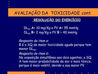 AVALIAÇÃO DA TOXICIDADE cont.
RESOLUÇÃO DO EXERCÍCIO
DL50 A= 10 mg/Kg e PV A= 95 mmHg
DL50 B= 2 mg/Kg e PV B = 40 mmHg

Resposta do item a:
B é a SQ de maior toxicidade aguda porque tem
menor DL50.
Resposta do item b:
Na exposição simultânea aos dois agentes, a SQ
A tem maior probabilidade de ser o mais tóxico,
porque é mais volátil, devido a sua maior PV.

 
