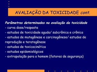 AVALIAÇÃO DA TOXICIDADE cont.
Parâmetros determinados na avaliação da toxicidade
- curva dose/resposta
- estudos de toxicidade aguda/ subcrônica e crônica
- estudos de mutagênese e carcinogênese/ estudos de
reprodução e teratogênese
- estudos de toxicocinética
- estudos epidemiológicos
- extrapolação para o homem (fatores de segurança)

 