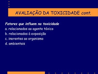 AVALIAÇÃO DA TOXICIDADE cont.
Fatores que influem na toxicidade
a. relacionados ao agente tóxico
b. relacionados à exposição
c. inerentes ao organismo
d. ambientais

 