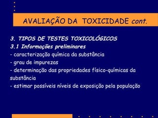 AVALIAÇÃO DA TOXICIDADE cont.
3. TIPOS DE TESTES TOXICOLÓGICOS
3.1 Informações preliminares
- caracterização química da substância
- grau de impurezas
- determinação das propriedades físico-químicas da
substância
- estimar possíveis níveis de exposição pela população

 