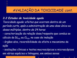 AVALIAÇÃO DA TOXICIDADE cont.
3.2 Estudos de toxicidade aguda
Toxicidade aguda: efeitos que ocorrem dentro de um
período curto, após a administração de uma dose única ou
doses múltiplas, dentro de 24 horas
- caracterização da relação dose/resposta que conduz ao
cálculo da DL50 ou CL50, no caso de inalação
- órgãos-alvo, reversibilidade do efeito e mecanismo de
ação
- avaliações clínicas e testes macroscópicos e microscópicos
em várias espécies e linhagens, em ambos sexos

 