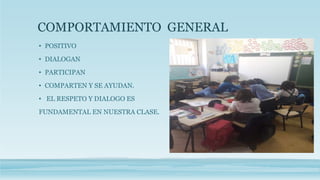 COMPORTAMIENTO GENERAL
• POSITIVO
• DIALOGAN
• PARTICIPAN
• COMPARTEN Y SE AYUDAN.
• EL RESPETO Y DIALOGO ES
FUNDAMENTAL EN NUESTRA CLASE.
 
