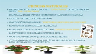 CIENCIAS NATURALES
• DIFERENCIAMOS COSAS QUE TIENEN VIDA ‘’LIVING THINGS ‘’ DE LAS COSAS QUE NO
TIENEN’’ NON –LIVING THINGS’’
• COMPARAN ANIMALES SALVAJES Y DOMÉSTICOS Y HABLAN DE SUS MASCOTAS
• ANIMALES VERTEBRADOS E INVERTEBRADOS
• CLASIFICACIÓN DE LOS ANIMALES ‘’ HERVIVORES, CARNIVORES AND OMNIVORES’’
• REPRODUCCIÓN DE LOS ANIMALES Y LAS PLANTAS
• PLANTAS QUE TIENEN UNA SEMILLA O MUCHAS ( ONE SEED /MANY SEEDS)
• CARACTERISTICAS DE LAS PLANTAS (SAMALLER, THIN….)
• VOCABULARIO SOBRE COSAS QUE NOS APORTAN LAS PLANTAS.
• AYUDAR A LOS COMPAÑEROS, ADQUIRIR LÉXICO, RESPETAR OTRAS OPINIONES Y
DEJAR NUESTRAS COSAS Y COMPARTIRLAS.
 