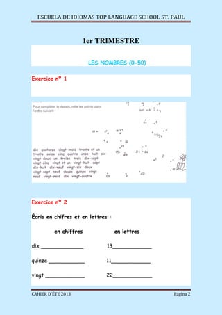 ESCUELA DE IDIOMAS TOP LANGUAGE SCHOOL ST. PAUL
CAHIER D´ÉTE 2013 Página 2
1er TRIMESTRE
LES NOMBRES (0-50)
Exercice nº 1
Exercice nº 2
Écris en chifres et en lettres :
en chiffres en lettres
dix _____________ 13____________
quinze ___________ 11____________
vingt ____________ 22____________
 