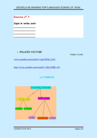 ESCUELA DE IDIOMAS TOP LANGUAGE SCHOOL ST. PAUL
CAHIER D´ÉTE 2013 Página 20
Exercice nº 7
Copie le verbe avoir
_______________
_______________
_______________
_______________
o ENLACES YOUTUBE
VERBE AVOIR
www.youtube.com/watch?v=puUFkMr_GyU
http://www.youtube.com/watch?v=iByYZBK-vEI
LA FAMILLE
 