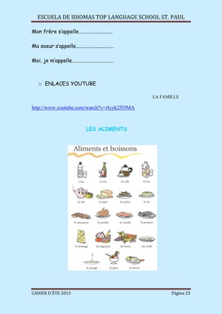 ESCUELA DE IDIOMAS TOP LANGUAGE SCHOOL ST. PAUL
CAHIER D´ÉTE 2013 Página 23
Mon frère s’appelle..........................
Ma soeur s’appelle.............................
Moi, je m’appelle................................
o ENLACES YOUTUBE
LA FAMILLE
http://www.youtube.com/watch?v=rIyyk25l3MA
LES ALIMENTS
 
