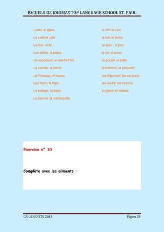 ESCUELA DE IDIOMAS TOP LANGUAGE SCHOOL ST. PAUL
CAHIER D´ÉTE 2013 Página 24
L’eau: el agua le vin: el vino
Le café:el café le lait: la leche
Le thé : el té le pain : el pan
Les pâtes: la pasta le riz: el arroz
Le saucisson: el salchichón le poulet: el pollo
La viande: la carne le poisson: el pescado
Le fromage: el queso les légumes: las verduras
Les fruits: la fruta les oeufs: los huevos
Le potage: la sopa la glace: el helado
Le beurre: la mantequilla
Exercice nº 10
Complète avec les aliments :
 