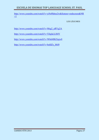 ESCUELA DE IDIOMAS TOP LANGUAGE SCHOOL ST. PAUL
CAHIER D´ÉTE 2013 Página 27
http://www.youtube.com/watch?v=yi9ef0dmz2w&feature=endscreen&NR
=1
LES LÉGUMES
http://www.youtube.com/watch?v=Msg2_uRVg2A
http://www.youtube.com/watch?v=TilqlaLLH4Y
http://www.youtube.com/watch?v=W0aMIKXajw8
http://www.youtube.com/watch?v=bafdZx_bbJ0
 