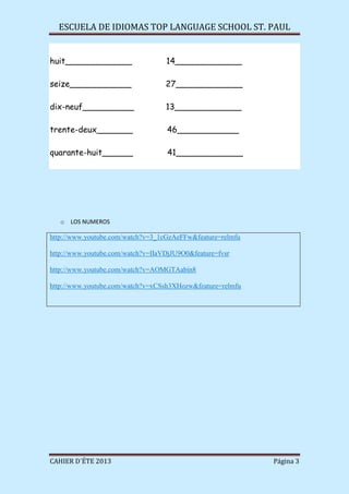 ESCUELA DE IDIOMAS TOP LANGUAGE SCHOOL ST. PAUL
CAHIER D´ÉTE 2013 Página 3
huit_____________ 14_____________
seize____________ 27_____________
dix-neuf__________ 13_____________
trente-deux_______ 46____________
quarante-huit______ 41_____________
o LOS NUMEROS
http://www.youtube.com/watch?v=3_1cGzAeFFw&feature=relmfu
http://www.youtube.com/watch?v=IIaVDjJU9O0&feature=fvsr
http://www.youtube.com/watch?v=AOMGTAabin8
http://www.youtube.com/watch?v=xCSsh3XHozw&feature=relmfu
 