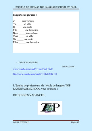 ESCUELA DE IDIOMAS TOP LANGUAGE SCHOOL ST. PAUL
CAHIER D´ÉTE 2013 Página 37
Complète les phrases :
J’_____ une voiture
Tu _____ un vélo
Il _____ une moto
Elle _____ une limousine
Nous _____ une voiture
Vous _____ un vélo
Ils _____ une moto
Elles _____ une limousine
o ENLANCES YOUTUBE
VERBE AVOIR
www.youtube.com/watch?v=puUFkMr_GyU
http://www.youtube.com/watch?v=iByYZBK-vEI
L´équipe de professeurs de l´école de langues TOP
LANGUAGE SCHOOL vous souhaite :
DE BONNES VACANCES
 