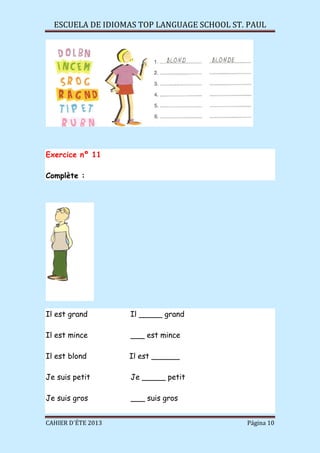 ESCUELA DE IDIOMAS TOP LANGUAGE SCHOOL ST. PAUL
CAHIER D´ÉTE 2013 Página 10
Exercice nº 11
Complète :
Il est grand Il _____ grand
Il est mince ___ est mince
Il est blond Il est ______
Je suis petit Je _____ petit
Je suis gros ___ suis gros
 