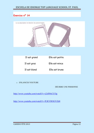 ESCUELA DE IDIOMAS TOP LANGUAGE SCHOOL ST. PAUL
CAHIER D´ÉTE 2013 Página 12
Exercice nº 14
Il est grand Elle est petite
Il est gros Elle est mince
Il est blond Elle est brune
o ENLANCES YOUTUBE
DÉCRIRE UNE PERSONNE
http://www.youtube.com/watch?v=s2zlS9cCCOg
http://www.youtube.com/watch?v=fUKVHOGVZd4
 