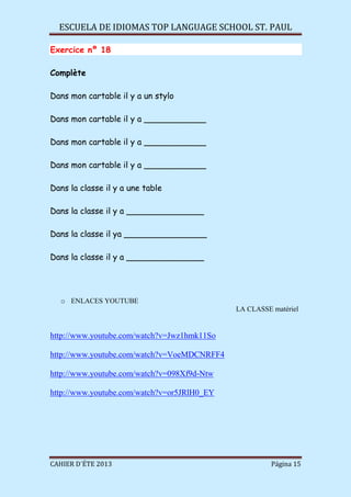 ESCUELA DE IDIOMAS TOP LANGUAGE SCHOOL ST. PAUL
CAHIER D´ÉTE 2013 Página 15
Exercice nº 18
Complète
Dans mon cartable il y a un stylo
Dans mon cartable il y a ____________
Dans mon cartable il y a ____________
Dans mon cartable il y a ____________
Dans la classe il y a une table
Dans la classe il y a _______________
Dans la classe il ya ________________
Dans la classe il y a _______________
o ENLACES YOUTUBE
LA CLASSE matériel
http://www.youtube.com/watch?v=Jwz1hmk11So
http://www.youtube.com/watch?v=VoeMDCNRFF4
http://www.youtube.com/watch?v=098Xf9d-Ntw
http://www.youtube.com/watch?v=or5JRlH0_EY
 