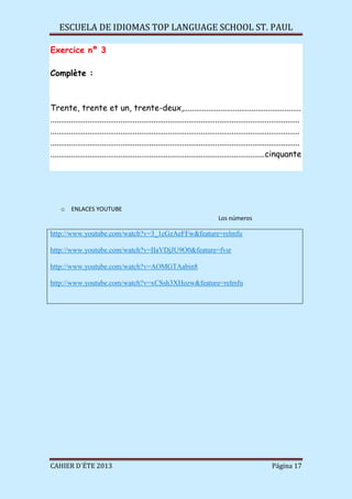 ESCUELA DE IDIOMAS TOP LANGUAGE SCHOOL ST. PAUL
CAHIER D´ÉTE 2013 Página 17
Exercice nº 3
Complète :
Trente, trente et un, trente-deux,.........................................................
.........................................................................................................................
.........................................................................................................................
.........................................................................................................................
........................................................................................................cinquante
o ENLACES YOUTUBE
Los números
http://www.youtube.com/watch?v=3_1cGzAeFFw&feature=relmfu
http://www.youtube.com/watch?v=IIaVDjJU9O0&feature=fvsr
http://www.youtube.com/watch?v=AOMGTAabin8
http://www.youtube.com/watch?v=xCSsh3XHozw&feature=relmfu
 