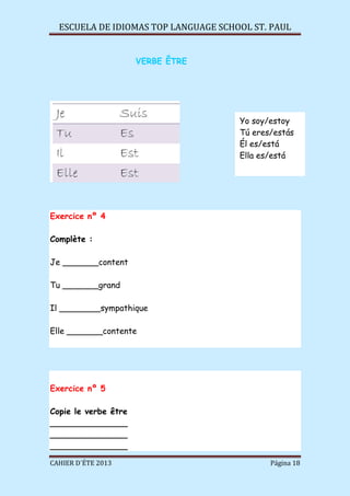 ESCUELA DE IDIOMAS TOP LANGUAGE SCHOOL ST. PAUL
CAHIER D´ÉTE 2013 Página 18
VERBE ÊTRE
Exercice nº 4
Complète :
Je _______content
Tu _______grand
Il ________sympathique
Elle _______contente
Exercice nº 5
Copie le verbe être
_______________
_______________
_______________
Yo soy/estoy
Tú eres/estás
Él es/está
Ella es/está
 
