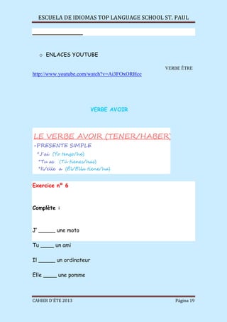 ESCUELA DE IDIOMAS TOP LANGUAGE SCHOOL ST. PAUL
CAHIER D´ÉTE 2013 Página 19
_______________
o ENLACES YOUTUBE
VERBE ÊTRE
http://www.youtube.com/watch?v=Ai3FOxORHcc
VERBE AVOIR
Exercice nº 6
Complète :
J’ _____ une moto
Tu ____ un ami
Il _____ un ordinateur
Elle ____ une pomme
 