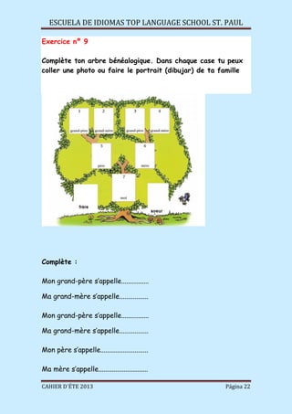 ESCUELA DE IDIOMAS TOP LANGUAGE SCHOOL ST. PAUL
CAHIER D´ÉTE 2013 Página 22
Exercice nº 9
Complète ton arbre bénéalogique. Dans chaque case tu peux
coller une photo ou faire le portrait (dibujar) de ta famille
Complète :
Mon grand-père s’appelle................
Ma grand-mère s’appelle.................
Mon grand-père s’appelle................
Ma grand-mère s’appelle.................
Mon père s’appelle............................
Ma mère s’appelle.............................
 