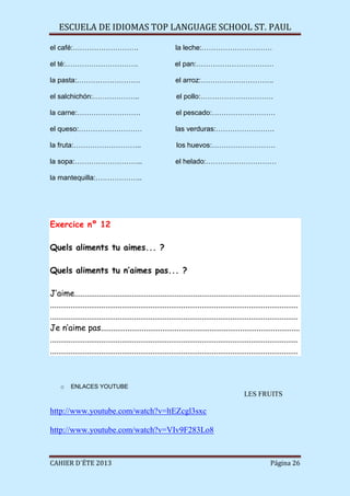 ESCUELA DE IDIOMAS TOP LANGUAGE SCHOOL ST. PAUL
CAHIER D´ÉTE 2013 Página 26
el café:………………………. la leche:…………………………
el té:…………………………. el pan:……………………………
la pasta:……………………… el arroz:………………………….
el salchichón:……………….. el pollo:………………………….
la carne:……………………… el pescado:………………………
el queso:……………………… las verduras:…………………….
la fruta:……………………….. los huevos:………………………
la sopa:……………………….. el helado:…………………………
la mantequilla:………………..
Exercice nº 12
Quels aliments tu aimes... ?
Quels aliments tu n’aimes pas... ?
J’aime..............................................................................................................
.........................................................................................................................
.........................................................................................................................
Je n’aime pas.................................................................................................
.........................................................................................................................
.........................................................................................................................
o ENLACES YOUTUBE
LES FRUITS
http://www.youtube.com/watch?v=ltEZcgl3sxc
http://www.youtube.com/watch?v=VIv9F283Lo8
 