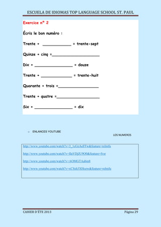 ESCUELA DE IDIOMAS TOP LANGUAGE SCHOOL ST. PAUL
CAHIER D´ÉTE 2013 Página 29
Exercice nº 2
Écris le bon numéro :
Trente + ____________ = trente-sept
Quinze + cinq =____________________
Dix + ________________ = douze
Trente + _____________ = trente-huit
Quarante + trois =_________________
Trente + quatre =__________________
Six + ________________ = dix
o ENLANCES YOUTUBE
LOS NUMEROS
http://www.youtube.com/watch?v=3_1cGzAeFFw&feature=relmfu
http://www.youtube.com/watch?v=IIaVDjJU9O0&feature=fvsr
http://www.youtube.com/watch?v=AOMGTAabin8
http://www.youtube.com/watch?v=xCSsh3XHozw&feature=relmfu
 