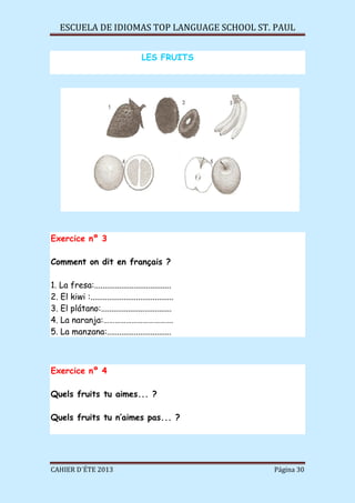 ESCUELA DE IDIOMAS TOP LANGUAGE SCHOOL ST. PAUL
CAHIER D´ÉTE 2013 Página 30
LES FRUITS
Exercice nº 3
Comment on dit en français ?
1. La fresa:.....................................
2. El kiwi :........................................
3. El plátano:..................................
4. La naranja:……………………………….
5. La manzana:...............................
Exercice nº 4
Quels fruits tu aimes... ?
Quels fruits tu n’aimes pas... ?
 