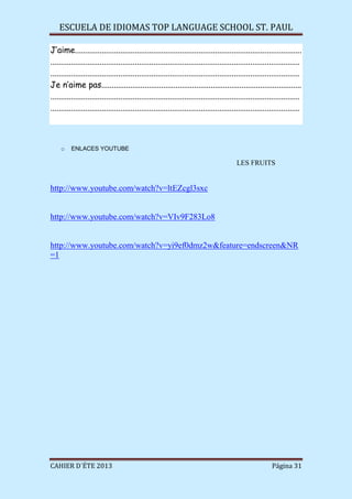 ESCUELA DE IDIOMAS TOP LANGUAGE SCHOOL ST. PAUL
CAHIER D´ÉTE 2013 Página 31
J’aime..............................................................................................................
.........................................................................................................................
.........................................................................................................................
Je n’aime pas.................................................................................................
.........................................................................................................................
.........................................................................................................................
o ENLACES YOUTUBE
LES FRUITS
http://www.youtube.com/watch?v=ltEZcgl3sxc
http://www.youtube.com/watch?v=VIv9F283Lo8
http://www.youtube.com/watch?v=yi9ef0dmz2w&feature=endscreen&NR
=1
 