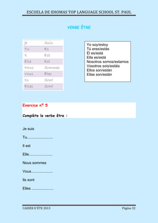 ESCUELA DE IDIOMAS TOP LANGUAGE SCHOOL ST. PAUL
CAHIER D´ÉTE 2013 Página 32
VERBE ÊTRE
Exercice nº 5
Complète le verbe être :
Je suis
Tu.........................
Il est
Elle.......................
Nous sommes
Vous.....................
Ils sont
Elles .....................
Yo soy/estoy
Tú eres/estás
Él es/está
Ella es/está
Nosotros somos/estamos
Vosotros sois/estáis
Ellos son/están
Ellas son/están
 