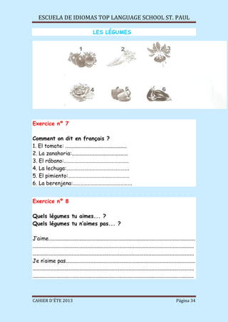 ESCUELA DE IDIOMAS TOP LANGUAGE SCHOOL ST. PAUL
CAHIER D´ÉTE 2013 Página 34
LES LÉGUMES
Exercice nº 7
Comment on dit en français ?
1. El tomate: ..............................................
2. La zanahoria:..........................................
3. El rábano:………………………………………………
4. La lechuga:…………………………………………….
5. El pimiento:……………………………………………
6. La berenjena:………………………………………….
Exercice nº 8
Quels légumes tu aimes... ?
Quels légumes tu n’aimes pas... ?
J’aime..............................................................................................................
.........................................................................................................................
.........................................................................................................................
Je n’aime pas.................................................................................................
.........................................................................................................................
.........................................................................................................................
 