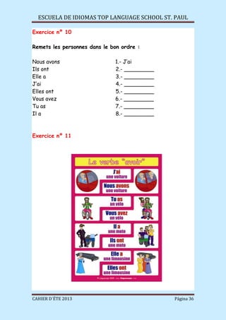 ESCUELA DE IDIOMAS TOP LANGUAGE SCHOOL ST. PAUL
CAHIER D´ÉTE 2013 Página 36
Exercice nº 10
Remets les personnes dans le bon ordre :
Nous avons 1.- J’ai
Ils ont 2.- _________
Elle a 3.- _________
J’ai 4.- _________
Elles ont 5.- _________
Vous avez 6.- _________
Tu as 7.- _________
Il a 8.- _________
Exercice nº 11
 