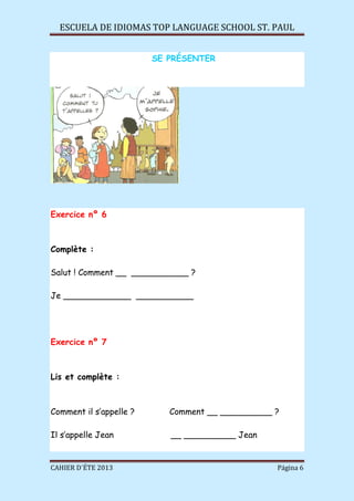 ESCUELA DE IDIOMAS TOP LANGUAGE SCHOOL ST. PAUL
CAHIER D´ÉTE 2013 Página 6
SE PRÉSENTER
Exercice nº 6
Complète :
Salut ! Comment __ ___________ ?
Je _____________ ___________
Exercice nº 7
Lis et complète :
Comment il s’appelle ? Comment __ __________ ?
Il s’appelle Jean __ __________ Jean
 