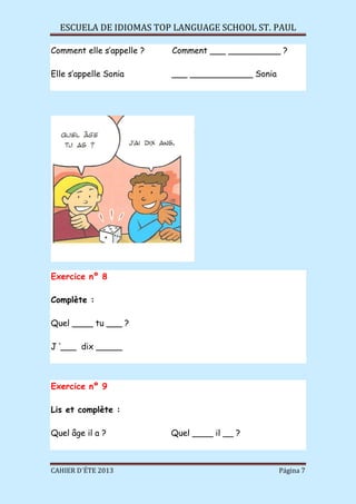 ESCUELA DE IDIOMAS TOP LANGUAGE SCHOOL ST. PAUL
CAHIER D´ÉTE 2013 Página 7
Comment elle s’appelle ? Comment ___ __________ ?
Elle s’appelle Sonia ___ ____________ Sonia
Exercice nº 8
Complète :
Quel ____ tu ___ ?
J ‘___ dix _____
Exercice nº 9
Lis et complète :
Quel âge il a ? Quel ____ il __ ?
 