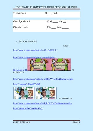 ESCUELA DE IDIOMAS TOP LANGUAGE SCHOOL ST. PAUL
CAHIER D´ÉTE 2013 Página 8
Il a huit ans Il ___ huit _____
Quel âge elle a ? Quel ____ elle __ ?
Elle a huit ans Elle ___ huit _____
o ENLACES YOUTUBE
Saluer
http://www.youtube.com/watch?v=iXxQnUdJLlU
http://www.youtube.com/watch?v=waoZzjwbr-
I&feature=colik SE
PRÉSENTER
http://www.youtube.com/watch?v=u5RqjAYDcDA&feature=colike
http://youtu.be/wSknC8VuZJ0
SE PRÉSENTER
http://www.youtube.com/watch?v=PjRG13ZMfz4&feature=colike
http://youtu.be/SWYoMKw4XQo
 