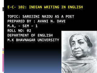 E-C- 102: INDIAN WRITING IN ENGLISH

TOPIC: SAROJINI NAIDU AS A POET
PREPARED BY : AVANI N. DAVE
M.A, - SEM – 1
ROLL NO: 02
DEPARTMENT OF ENGLISH
M.K BHAVNAGAR UNIVERSITY
 