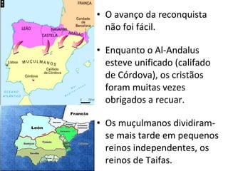 O avanço da reconquista não foi fácil. Enquanto o Al-Andalus esteve unificado (califado de Córdova), os cristãos foram muitas vezes obrigados a recuar. Os muçulmanos dividiram-se mais tarde em pequenos reinos independentes, os reinos de Taifas. 