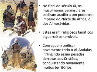 No final do século XI, os muçulmanos peninsulares pediram auxílio a um poderoso império do Norte de África, o dos Almorávidas. Estes eram religiosos fanáticos e guerreiros temíveis. Conseguem unificar novamente todo o Al-Andalus, inflingindo assim pesadas derrotas aos Cristãos, conquistando novamente muitos territórios. 
