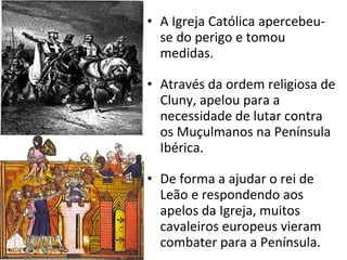 A Igreja Católica apercebeu-se do perigo e tomou medidas. Através da ordem religiosa de Cluny, apelou para a necessidade de lutar contra os Muçulmanos na Península Ibérica. De forma a ajudar o rei de Leão e respondendo aos apelos da Igreja, muitos cavaleiros europeus vieram combater para a Península. 