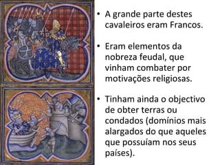 A grande parte destes cavaleiros eram Francos. Eram elementos da nobreza feudal, que vinham combater por motivações religiosas. Tinham ainda o objectivo de obter terras ou condados (domínios mais alargados do que aqueles que possuíam nos seus países). 