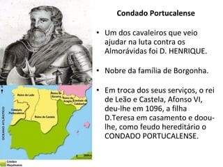 Condado Portucalense Um dos cavaleiros que veio ajudar na luta contra os Almorávidas foi D. HENRIQUE. Nobre da família de Borgonha. Em troca dos seus serviços, o rei de Leão e Castela, Afonso VI, deu-lhe em 1096, a filha D.Teresa em casamento e doou-lhe, como feudo hereditário o CONDADO PORTUCALENSE. 