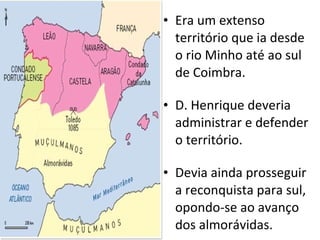 Era um extenso território que ia desde o rio Minho até ao sul de Coimbra. D. Henrique deveria administrar e defender o território. Devia ainda prosseguir a reconquista para sul, opondo-se ao avanço dos almorávidas. 