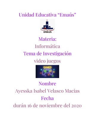 Unidad Educativa “Emaús” 
 
Materia: 
Informática   
Tema de Investigación 
video juegos  
 
Nombre 
Ayesska Isabel Velasco Macias 
Fecha 
durán 16 de noviembre del 2020 
 