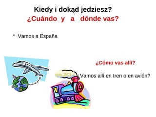 Kiedy i dokąd jedziesz?
     ¿Cuándo y a dónde vas?

* Vamos a España




                          ¿Cómo vas allí?

                   ¿Vamos allí en tren o en avión?
 