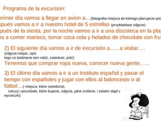 Programa de la excursion:
primer día vamos a llegar en avion a…(fotografia miejsca do którego planujecie pod
spués vamos a ir a nuestro hotel de 5 estrellas (przykładowe zdjęcie)
spués de la siesta, por la noche vamos a ir a una discoteca en la play
os a comer marisco, tomar coca cola y helados de chocolate con frut

   2) El siguiente día vamos a ir de excursión a….. a visitar….
   (zdjęcia miejsc, opis
   tego co bedziecie tam robić, zwiedzać, jeść)
   Tenemos que comprar ropa nueva, conocer nueva gente, ….
   3) El último día vamos a ir a un Instituto español y pasar el
   tiempo con españoles y jugar con ellos al baloncesto o al
   fútbol…( miejsca, które zwiedzicie,
     rzeczy i pocztówki, które kupicie, zdjęcia, jakie zrobicie, i ostatni slajd z ostatniego dnia
   wycieczki)
 