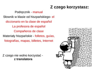 Z czego korzystasz:
         Podręcznik - manual
Słownik w klasie od hiszpańskiego- el
  diccionario en la clase de español
       La profesora de español
        Compañeros de clase
Materiały hiszpańskie - folletos, guías,
 fotografías, mapas, billetes, Internet



Z czego nie wolno korzystać -
        z translatora
 