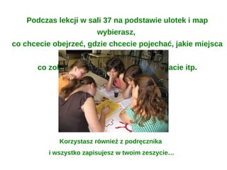 Podczas lekcji w sali 37 na podstawie ulotek i map
                        wybierasz,
co chcecie obejrzeć, gdzie chcecie pojechać, jakie miejsca
                        zwiedzicie,
       co zobaczycie, co zjecie, kogo spotkacie itp.




             Korzystasz również z podręcznika
          i wszystko zapisujesz w twoim zeszycie…
 
