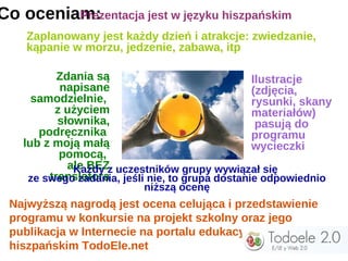 Co oceniam:
         Prezentacja jest w języku hiszpańskim
    Zaplanowany jest każdy dzień i atrakcje: zwiedzanie,
    kąpanie w morzu, jedzenie, zabawa, itp

           Zdania są                              Ilustracje
           napisane                               (zdjęcia,
      samodzielnie,                               rysunki, skany
          z użyciem                               materiałów)
           słownika,                               pasują do
       podręcznika                                programu
    lub z moją małą                               wycieczki
           pomocą,
             ale BEZz uczestników grupy wywiązał się
              Każdy
         translatora
     ze swego zadania, jeśli nie, to grupa dostanie odpowiednio
                           niższą ocenę
 Najwyższą nagrodą jest ocena celująca i przedstawienie
 programu w konkursie na projekt szkolny oraz jego
 publikacja w Internecie na portalu edukacyjnym
 hiszpańskim TodoEle.net
 