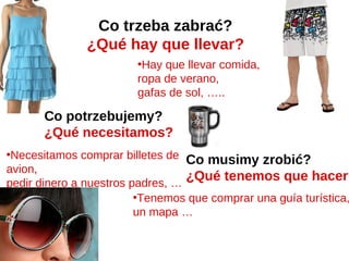 Co trzeba zabrać?
              ¿Qué hay que llevar?
                        •Hay que llevar comida,
                        ropa de verano,
                        gafas de sol, …..

       Co potrzebujemy?
       ¿Qué necesitamos?
•Necesitamos comprar billetes de Co musimy zrobić?
avion,
pedir dinero a nuestros padres, …
                                  ¿Qué tenemos que hacer?
                         •Tenemos que comprar una guía turística,
                         un mapa …
 