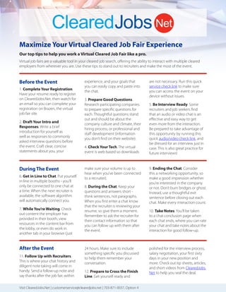 Maximize Your Virtual Cleared Job Fair Experience
Our top tips to help you work a Virtual Cleared Job Fair like a pro.
Virtual job fairs are a valuable tool in your cleared job search, oﬀering the ability to interact with multiple cleared
employers from wherever you are. Use these tips to stand out to recruiters and make the most of the event.
1. Complete Your Registration.
Have your resume ready to register
on ClearedJobs.Net, then watch for
an email so you can complete your
registration on Brazen, the virtual
job fair site.
2. Draft Your Intro and
Responses. Write a brief
introduction for yourself as
well as responses to commonly
asked interview questions before
the event. Craft clear, concise
statements about you, your
experience, and your goals that
you can easily copy and paste into
the chat.
3. Prepare Good Questions.
Research participating companies
to prepare specific questions for
each. Thoughtful questions stand
out and should be about the
company culture and climate, their
hiring process, or professional and
staﬀ development (information
you don’t find on their website).
4. Check Your Tech. The virtual
event is web based so downloads
Before the Event
Visit ClearedJobs.Net | customerservice@clearedjobs.net | 703-871-0037, Option 4
6. Get in Line to Chat. Put yourself
in line in multiple booths - you’ll
only be connected to one chat at
a time. When the next recruiter is
available, the software algorithm
will automatically connect you.
7. While You’re Waiting. Check
out content the employer has
provided in their booth, view
resources in the content bar from
the lobby, or even do work in
another tab in your browser (just
During The Event
are not necessary. Run this quick
service check link to make sure
you can access the event on your
device without issues.
5. Be Interview Ready. Some
recruiters and job seekers find
that an audio or video chat is an
eﬀective and easy way to get
even more from the interaction.
Be prepared to take advantage of
this opportunity by running this
quick audio/video check link, and
be dressed for an interview just in
case. This is also great practice for
future interviews!
make sure your volume is up to
hear when you’ve been connected
to a recruiter).
8. During the Chat. Keep your
questions and answers short -
think sentences, not paragraphs.
When you first enter a chat know
that the recruiter is reviewing your
resume, so give them a moment.
Remember to ask the recruiter for
their contact information so that
you can follow up with them after
the event.
9. Ending the Chat. Consider
this a networking opportunity, so
make a good impression whether
you’re interested in the company
or not. Don’t burn bridges or ghost.
Instead, use a thoughtful exit
sentence before closing out each
chat. Make every interaction count.
10. Take Notes. You’ll be taken
to a chat conclusion page when
each chat ends, where you can rate
your chat and take notes about the
interaction for good follow-up.
After the Event
11. Follow Up with Recruiters.
This is where your chat history and
diligent note taking will come in
handy. Send a follow-up note and
say thanks after the job fair, within
24 hours. Make sure to include
something specific you discussed
to help them remember your
conversation.
12. Prepare to Cross the Finish
Line. Get yourself ready and
polished for the interview process,
salary negotiation, your first sixty
days in your new position and
more. Check out tip sheets, articles,
and short videos from ClearedJobs.
Net to help you seal the deal.
 