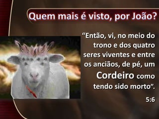“Então, vi, no meio do
trono e dos quatro
seres viventes e entre
os anciãos, de pé, um
Cordeiro como
tendo sido morto”.
5:6
 